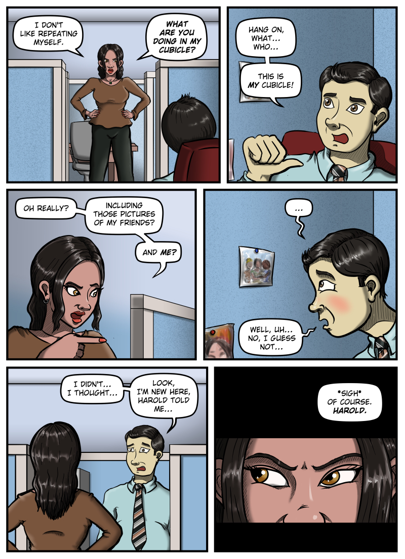 A woman stands in the doorway of Max' cubicle with her hands on her hips. She says, "I don't like repeating myself. What are you doing in my cubicle?"
Max points at himself and says, "Hang on, what... who... This is MY cubicle!"
The woman points to something off panel and says, "Oh really? Including those pictures of my friends? And ME?"
Max looks at a photograph pinned to the cubicle wall and blushes. He says, "Well, uh... no, I guess not..."
Max stands and looks distressed. He says, "I didn't... I thought... Look, I'm new here, Harold told me..."
An extreme close-up of the woman's eyes looking angrily to the left. She sighs and says, "Of course. Harold."
