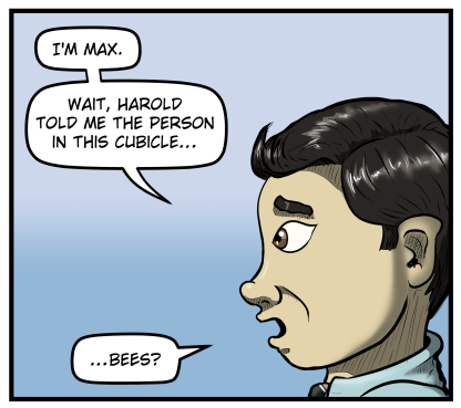 Closeup of Max's profile as he says, "I'm Max.  Wait, Harold told me the person in this cubicle... bees?"