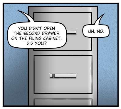 Closeup of a filing cabinet.  Amanda says from off panel, "You didn't open the second drawer of the filing cabinet, did you?"  Max says from off panel "Uh, no."