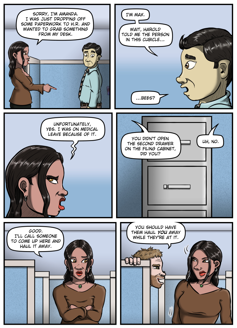 Panel 1: The new woman points off panel and says, "Sorry, I'm Amanda. I was just dropping off some paperwork to H.R. and wanted to grab something from my desk." Max looks at where Amanda is pointing.

Panel 2: Closeup of Max's profile as he says, "I'm Max.  Wait, Harold told me the person in this cubicle... bees?"

Panel 3: Closeup of Amanda as she eyerolls in disgust and says, "Unfortunately, yes.  I was on medical leave because of it."

Panel 4: Closeup of a filing cabinet.  Amanda says from off panel, "You didn't open the second drawer of the filing cabinet, did you?"  Max says from off panel "Uh, no."

Panel 5: Amanda crosses her arms and says, "Good.  I'll call someone to come up here and haul it away."

Panel 6: Harold pops up from behind the cubicle wall and says, "You should have them haul YOU away while they're at it."  Amanda looks at him with narrowed eyes.
