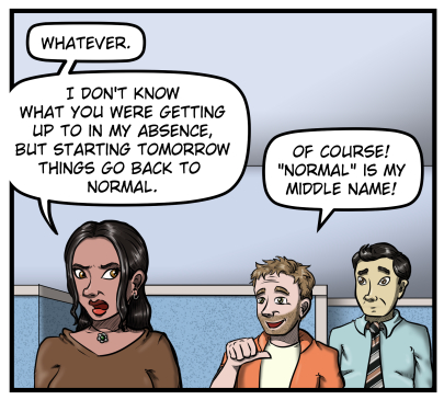 Amanda starts walking away and says, "Whatever. I don't know what you were getting up to in my absence, but starting tomorrow things go back to normal." Harold points at himself and says, "Of course! 'Normal' is my middle name!" Max looks on from behind Harold.