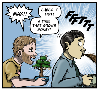 Harold appears behind Max holding a little bonsai tree sprouting paper. He yells, "Max!! Check it out! A tree that grows money!" Max, startled, spits out the coffee he had been sipping.