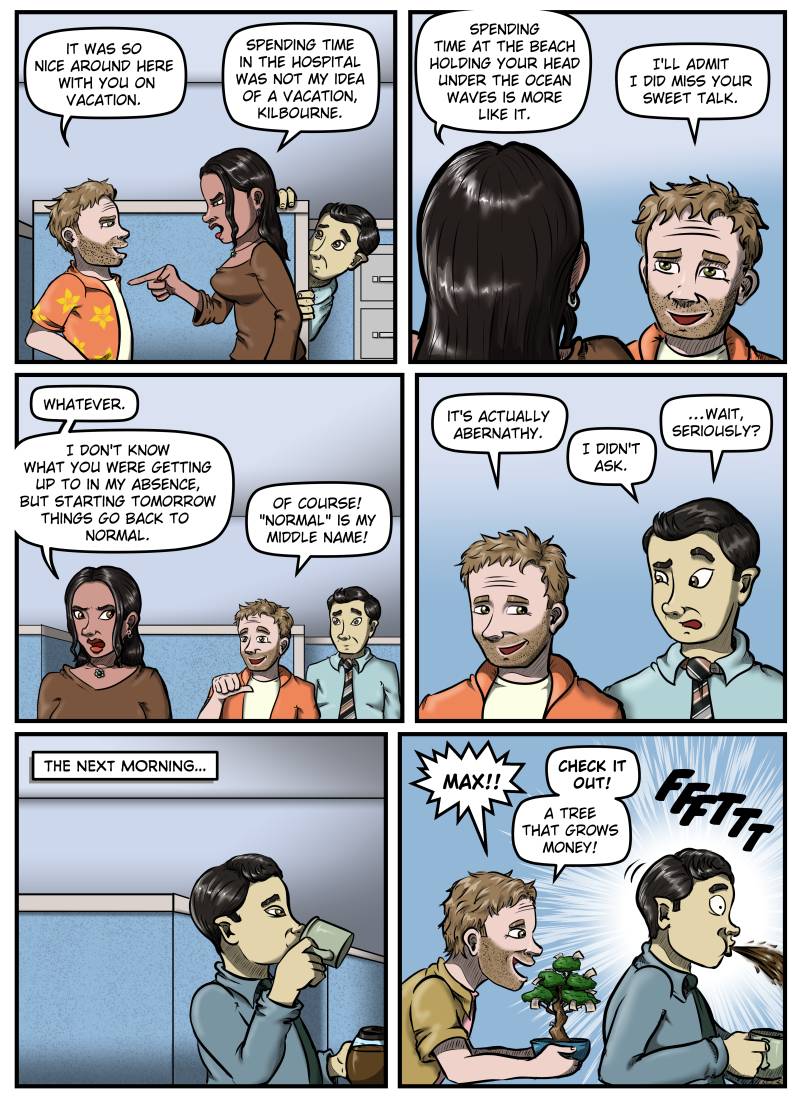 Panel 1: Harold confronts Amanda and says, "It was so nice around here with you on vacation." Amanda points at him angrily and says, "Spending time in the hospital was not my idea of a vacation, Kilbourne." Max nervously peeks out from behind a cubicle wall. Panel 2: We see the back of Amanda's head and she says, "Spending time at the beach holding your head under the ocean waves is more like it." Harold grins and responds, "I'll admit I did miss your sweet talk." Panel 3: Amanda starts walking away and says, "Whatever. I don't know what you were getting up to in my absence, but starting tomorrow things go back to normal." Harold points at himself and says, "Of course! 'Normal' is my middle name!" Max looks on from behind Harold. Panel 4: Harold looks over his shoulder at Max and says, "It's actually Abernathy." Max responds, "I didn't ask," then raises an eyebrow and adds, "...Wait, seriously?" Panel 5: Narration box in top left corner reads "The next morning..." Max is sipping a cup of coffee, eyes lidded and sleepy-looking. Panel 6: Harold appears behind Max holding a little bonsai tree sprouting paper. He yells, "Max!! Check it out! A tree that grows money!" Max, startled, spits out the coffee he had been sipping.