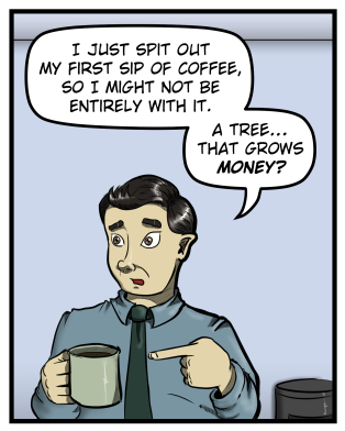 Max points at his coffee cup and says, "I just spit out my first sip of coffee, so I might not be entirely with it. A tree... that grows money?"