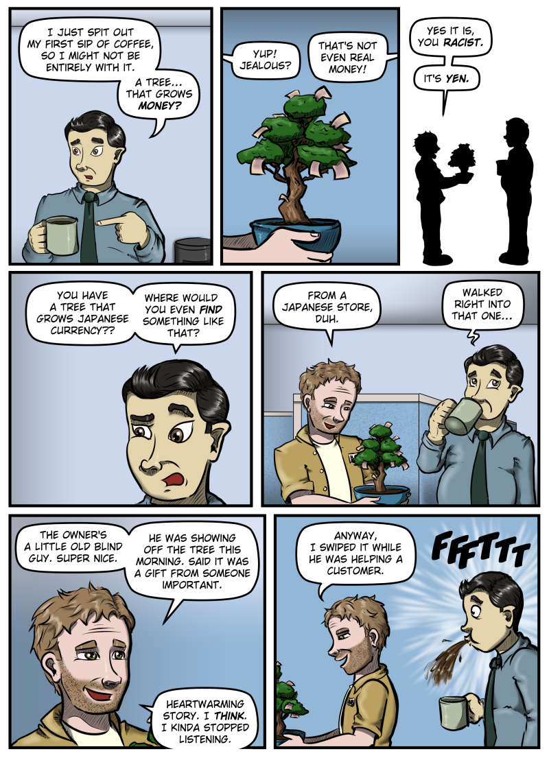 Panel 1: Max points at his coffee cup and says, "I just spit out my first sip of coffee, so I might not be entirely with it. A tree... that grows money?"
Panel 2: A close-up on the tree. It looks like a bonsai tree in a curved pot and it sprouts paper bills in various spots. From off panel Harold says, "Yup! Jealous?" From off panel on the other side Max says, "That's not even real money!"
Panel 3: A silhouette of Harold and Max facing each other. Harold says, "Yes it is, you racist. It's yen."
Panel 4: A close-up of Max' face as he raises an eyebrow and says, "You have a tree that grows Japanese currency?? Where would you even FIND something like that?"
Panel 5: Harold looks at his tree admiringly and says, "From a Japanese store, duh." Max sips his coffee, rolls his eyes, and says, "Walked right into that one..."
Panel 6: Close-up of Harold's face as he says, "The owner's a little old blind guy. Super nice. He was showing off the tree this morning. Said it was a gift from someone important. Heartwarming story. I think. I kinda stopped listening."
Panel 7: Harold turns around and starts to walk away with the tree and says, "Anyway, I swiped it while he was helping a customer." Max does a spit-take.