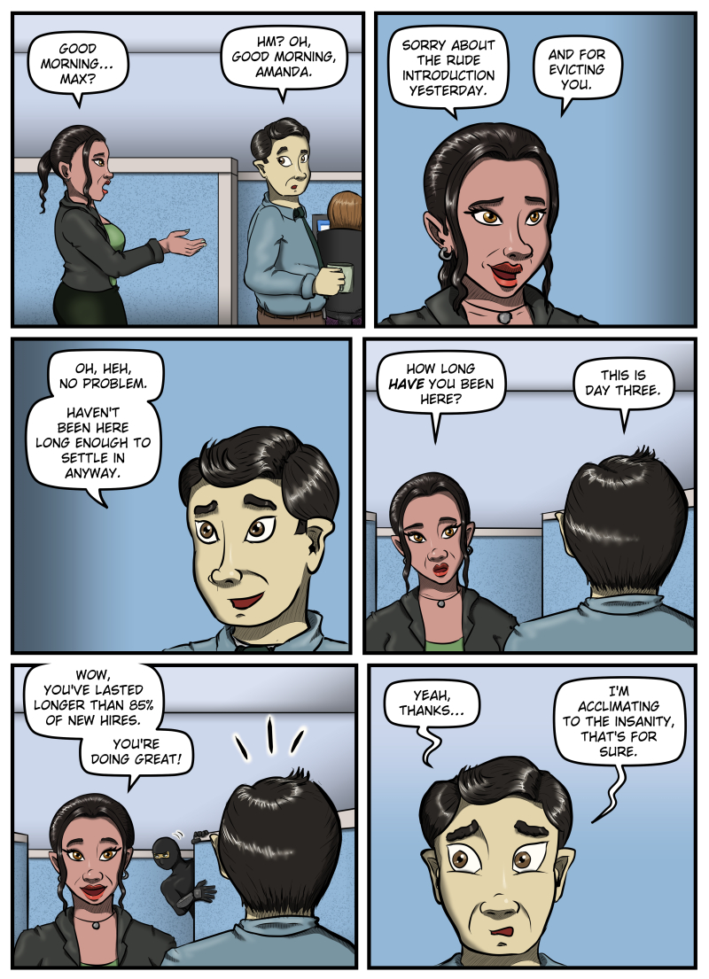 Panel 1: Amanda comes up behind Max and says, "Good morning... Max?" Max looks over his shoulder and says, "Hm? Oh, good morning, Amanda." Panel 2: A close-up of Amanda, a sheepish smile on her face. She says, "Sorry about the rude introduction yesterday. And for evicting you." Panel 3: A close-up of Max grinning. He says, "Oh, heh, no problem. Haven't been here long enough to settle in anyway." Panel 4: A view of Amanda from over Max's shoulder. She asks, "How long HAVE you been here?" Max replies, "This is day three." Panel 5: Amanda smiles and says, "Wow, you've lasted longer than eighty-five percent of new hires. You're doing great!" In the background, the ninja dressed in black pops out from behind a cubicle wall. The lines appear above Max's head indicating silent surprise. Panel 6: A close-up of Max, his eyebrows raised in shock as he looks past Amanda. He says, "Yeah, thanks... I'm acclimating to the insanity, that's for sure."
