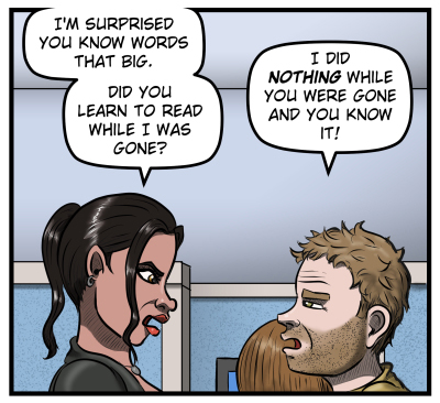 Amanda glares at Harold and says, "I'm surprised you know words that big. Did you learn to read while I was gone?"  Harold glares back and says, "I did NOTHING while you were gone and you know it!"