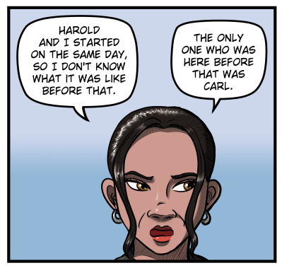 Close-up of Amanda looking off panel wiht narrowed eyes in the direction Harold walked off. She says, "Harold and I started on the same day, so I don't know what it was like before that. The only one who was here before that was Carl."