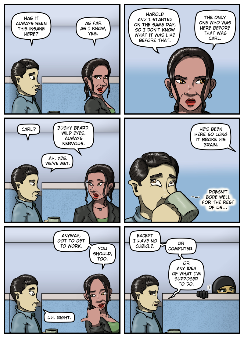 Panel 1: Max asks Amanda, "Has it always been this insane here?" With narrowed eyes, Amanda responds, "As far as I know, yes." Panel 2: Close-up of Amanda looking off panel wiht narrowed eyes in the direction Harold walked off. She says, "Harold and I started on the same day, so I don't know what it was like before that. The only one who was here before that was Carl." Panel 3: Max asks, "Carl?" Amanda says, "Bushy beard. Wild eyes. Always Nervous." Max replies, "Ah, yes. We've met." Panel 4: From off panel Amanda says, "He's been here so long it broke his brain." Close-up of Max sipping his coffee, rolling his eyes, and muttering into the cup, "Doesn't bode well for the rest of us..." Panel 5: Amanda starts walking away and says, "Anyway, got to get to work. You should, too." Max responds, "Uh, right." Panel 6: After Amanda is gone, Max looks to the side angrily and mutters, "Except I have no cubicle. Or computer. Or any idea of what I'm supposed to do." In the background, the ninja in black peeks up over the side of a cubicle, looking in the direction that Harold had walked away.