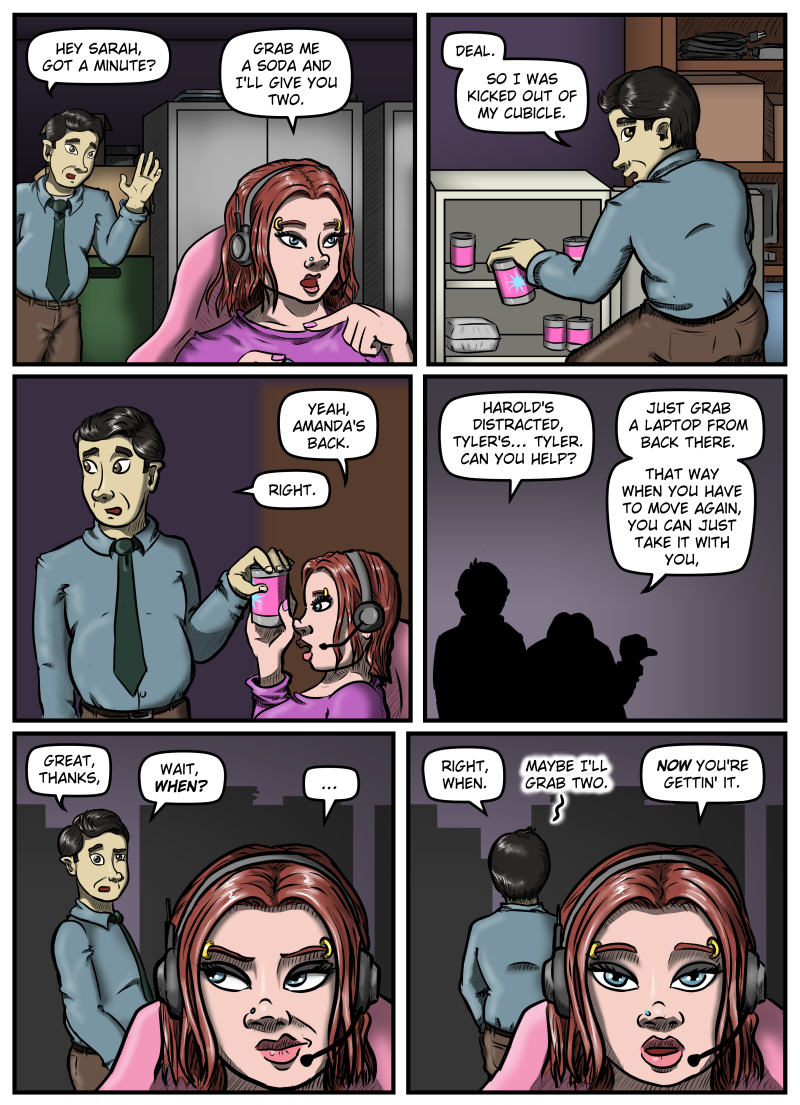 Panel 1:  The setting is Sarah's dark IT office with boxes and metal cabinets in the background.  Sarah is sitting in her chair facing her off-panel screens and Max leans in from behind, saying, "Hey Sarah, got a minute?"  Sarah responds, "Grab me a soda and I'll give you two."

Panel 2:  Max squats down at the mini fridge and grabs a can, saying, "Deal. So I was kicked out of my cubicle."

Panel 3:  Max hands the can to Sarah, who says, "Yeah, Amanda's back."  Max replies, "Right."

Panel 4:  A silhouette of both characters, Max on the left and Sarah on the right.  Max says, "Harold's distracted, Tyler's... Tyler.  Can you help?"  Sarah responds, "Just grab a laptop from back there.  That way when you have to move again, you can just take it with you."

Panel 5:  From behind Sarah Max says, "Great, thanks.  Wait, WHEN?"  Sarah glances back at him with a twist of her lips.

Panel 6:  Max turns to face the laptops and says, "Right, when."  He mutters, "Maybe I'll grab two."  Sarah responds, "NOW you're gettin' it."