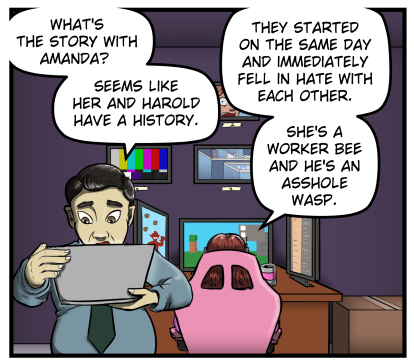 Max is looking over a laptop. Behind him Sarah continues playing a video game.  Max asks, "What's the story with Amanda?  Seems like her and Harold have a history."  Sarah responds, "They started on the same day and immediately fell in hate with each other.  She's a worker bee and he's an asshole wasp."