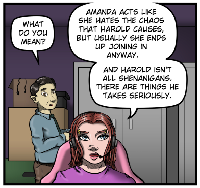 Max, still behind Sarah, looks at her and asks, "What do you mean?"  Sarah responds, "Amanda acts like she hates the chaos that Harold causes, but usually she ends up joining in anyway.  And Harold isn't all shenanigans.  There are things he takes seriously.