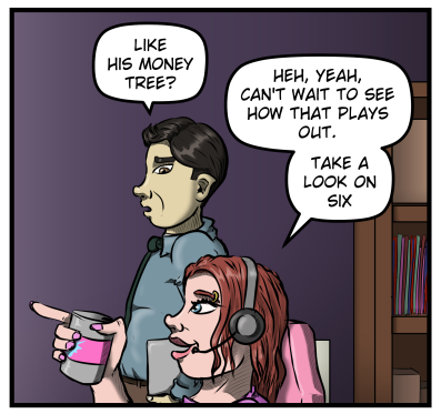 Max stands next to Sarah, a disbelieving look on his face.  He says, "Like his money tree?"  Sarah smiles and points towards the monitors off panel, and says, "Heh, yeah, can't wait to see how that plays out.  Take a look on six."