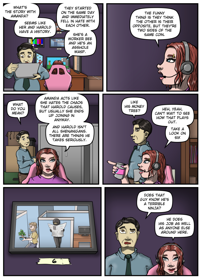 Panel 1:  Max is looking over a laptop. Behind him Sarah continues playing a video game.  Max asks, "What's the story with Amanda?  Seems like her and Harold have a history."  Sarah responds, "They started on the same day and immediately fell in hate with each other.  She's a worker bee and he's an asshole wasp."

Panel 2:  A close-up profile view of Sarah as she continues.  "The funny thing is they think the other is their opposite, but they're two sides of the same coin."

Panel 3:  Max, still behind Sarah, looks at her and asks, "What do you mean?"  Sarah responds, "Amanda acts like she hates the chaos that Harold causes, but usually she ends up joining in anyway.  And Harold isn't all shenanigans.  There are things he takes seriously.

Panel 4:  Max stands next to Sarah, a disbelieving look on his face.  He says, "Like his money tree?"  Sarah smiles and points towards the monitors off panel, and says, "Heh, yeah, can't wait to see how that plays out.  Take a look on six."

Panel 5:  A close-up of a monitor on the wall with a piece of masking tape beneath it with a hand-written "6" on it.  On the monitor is an overhead view of Harold walking by a cubicle with his tree, not noticing the ninja who is standing against the cubicle wall holding a newspaper.

Panel 6:  Max and Sarah are both looking up at the monitor.  Max, with a raised eyebrow, asks, "Does that guy know he's a terrible ninja?"  Sarah smiles and says, "He does his job as well as anyone else around here."