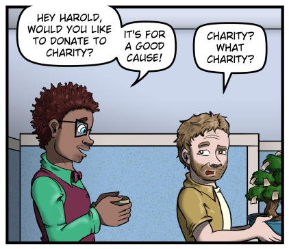 Tyler approaches Harold from behind holding a cup in his hands.  Harold is carrying his money tree.  Tyler says, "Hey Harold, would you like to donate to charity?  It's for a good cause!"  Harold raises an eyebrow and looks over his shoulder, and says, "Charity?  What charity?"