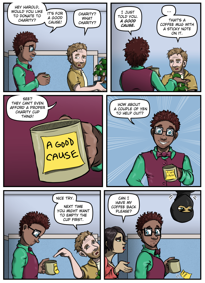 Panel 1:  Tyler approaches Harold from behind holding a cup in his hands.  Harold is carrying his money tree.  Tyler says, "Hey Harold, would you like to donate to charity?  It's for a good cause!"  Harold raises an eyebrow and looks over his shoulder, and says, "Charity?  What charity?"

Panel 2:  We see Tyler from behind, holding the cup up, but his body obscures it.  He says, "I just told you.  A Good Cause."  Harold looks at the cup and says, "...That's a coffee mug with a sticky note on it."

Panel 3:  A close up of the mug with a sticky note that reads "A GOOD CAUSE" hand-written.  Tyler says, "See?  They can't even afford a proper charity cup thing!"

Panel 4:  Tyler is shown from the waist up, smiling straight ahead, and says, "How about a couple of yen to help out?"

Panel 5:  Harold begins to the leave the frame, but points at the mug as he does so, saying, "Nice try.  Next time you might want to empty the cup first."  Tyler looks down into the mug.

Panel 6:  A woman comes into panel behind Tyler and says, "Can I have my coffee back please?"  Tyler is distracted by the woman and doesn't see the ninja lower his head into frame, staring in the direction that Harold walked off.  The sticky note falls from the mug.