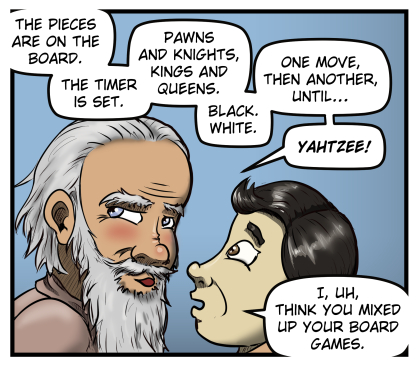 Carl leans in uncomfortably close to Max's face and says, "The pieces are on the board. The timer is set. Pawns and knights, kings and queens. Black. White. One move, then another, until... YAHTZEE!"  Max responds, "I, uh, think you mixed up your board games."