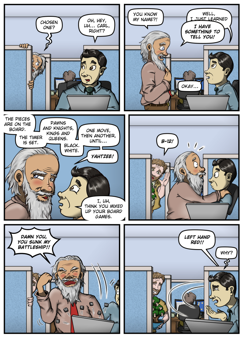 Panel 1:  An old man with long hair and a long beard peeks around the corner of a cubicle wall at Max.  He says, "Chosen One?"  Max turns his head away from his laptop and says, "Oh, hey, uh... Carl, Right?"

Panel 2:  Carl stands in front of Max, surprised, and says, "You know my name?!"  Max says, "Well, I just learned-" and is interrupted by Carl shouting, "I HAVE SOMETHING TO TELL YOU!"  Max responds, "Okay..."

Panel 3:  Carl leans in uncomfortably close to Max's face and says, "The pieces are on the board. The timer is set. Pawns and knights, kings and queens. Black. White. One move, then another, until... YAHTZEE!"  Max responds, "I, uh, think you mixed up your board games."

Panel 4:  Harold, holding his money tree, appears from behind the cubicle wall and shouts, "B-12!"  Carl gets a shocked look on his face.

Panel 5:  Carl shouts, "DAMN YOU, YOU SUNK MY BATTLESHIP!!" and pounds his fist down on Max's laptop, sending keys flying into the air.  Harold watches from behind the cubicle wall.

Panel 6:  Carl runs from the cubicle, shouting, "LEFT HAND RED!!"  Max looks at Harold, who is smiling, and says, "Why?"