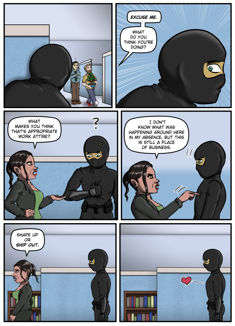 Panel 1:  A close-up of the ninja peeking around the corner of a cubicle as Harold, with money tree in hand, laughs and walks away from an annoyed Max.

Panel 2:  A voice from off-panel says, "EXCUSE ME. What do you think you're doing?"  The ninja turns, startled and wide-eyed.

Panel 3:  Amanda gestures at the ninja and says, "What makes you think that's appropriate work attire?"  The ninja looks down at his outfit.  A question mark appears over him.

Panel 4:  Amanda pokes the ninja in the chest and says, "I don't know what was happening around here in my absence, but this is still a place of business."

Panel 5:  Amanda walks away, leaving the ninja watching her, and says, "Shape up or ship up."

Panel 6:  The ninja is still in the same spot.  A cartoon heart floats from the spot Amanda poked him.