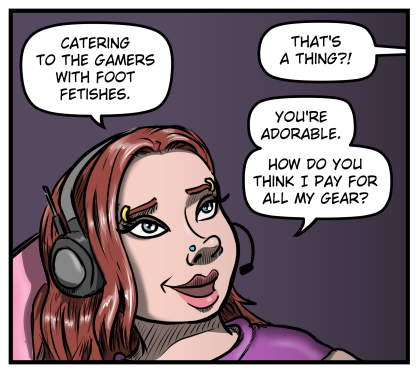 A close-up of Sarah's face, eyes still on her monitors off-panel, smiling.  She says, "Catering to the gamers with foot fetishes."  Max says from off-panel, "That's a thing?!"  Sarah responds, "You're adorable.  How do you think I pay for all my gear?"