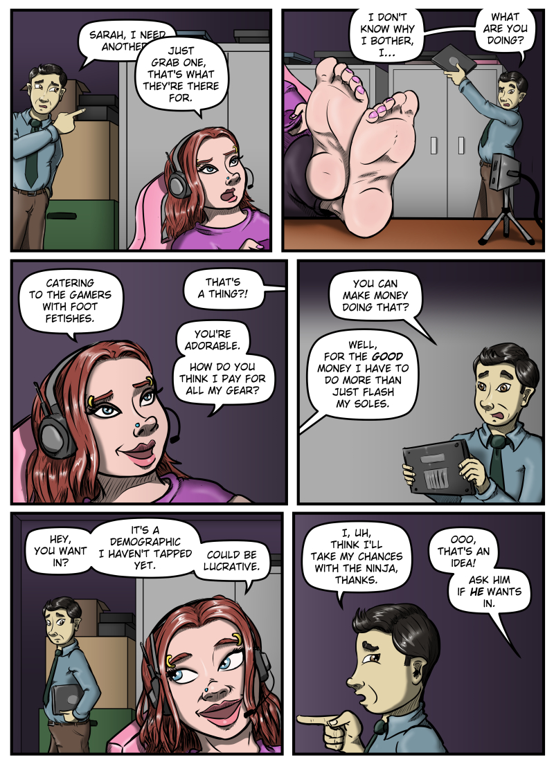 Panel 1:  Max enters Sarah's cluttered office, pointing towards the laptops.  Sarah is leaning back in her chair looking off panel at her monitors.  Max says, "Sarah, I need another-"  He's interrupted when Sarah says, "Just grab one, that's what they're there for."

Panel 2:  A close-up of Sarah's bare feet on the desk with a camera pointed at them.  In the background Max pulls down a laptop from the top of a cabinet and looks at Sarah's feet with a puzzled look.  He says, "I don't know why I bother, I... What are you doing?"

Panel 3:  A close-up of Sarah's face, eyes still on her monitors off-panel, smiling.  She says, "Catering to the gamers with foot fetishes."  Max says from off-panel, "That's a thing?!"  Sarah responds, "You're adorable.  How do you think I pay for all my gear?"

Panel 4:  Max holds a laptop and looks at Sarah off-panel, and says, "You can make money doing that?"  She responds, "Well, for the GOOD money I have to do more than just flash my soles."

Panel 5:  Max goes to leave and Sarah glances over her shoulder at him with a smile.  She says, "Hey, you want in? It's a demographic I haven't tapped yet.  Could be lucrative."

Panel 6:  A close-up of Max's profile.  He says, "I, uh, think I'll take my chances with the ninja, thanks."  From off-panel Sarah says, "Ooo, that's an idea!  Ask him if HE wants in."